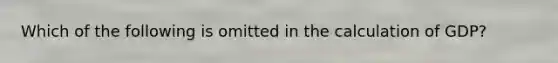 Which of the following is omitted in the calculation of GDP?