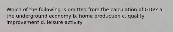 Which of the following is omitted from the calculation of GDP? a. the underground economy b. home production c. quality improvement d. leisure activity