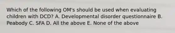 Which of the following OM's should be used when evaluating children with DCD? A. Developmental disorder questionnaire B. Peabody C. SFA D. All the above E. None of the above