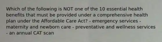 Which of the following is NOT one of the 10 essential health benefits that must be provided under a comprehensive health plan under the Affordable Care Act? - emergency services - maternity and newborn care - preventative and wellness services - an annual CAT scan