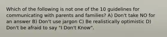 Which of the following is not one of the 10 guidelines for communicating with parents and families? A) Don't take NO for an answer B) Don't use jargon C) Be realistically optimistic D) Don't be afraid to say "I Don't Know".