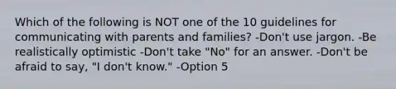 Which of the following is NOT one of the 10 guidelines for communicating with parents and families? -Don't use jargon. -Be realistically optimistic -Don't take "No" for an answer. -Don't be afraid to say, "I don't know." -Option 5