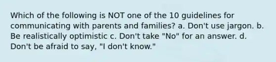 Which of the following is NOT one of the 10 guidelines for communicating with parents and families? a. Don't use jargon. b. Be realistically optimistic c. Don't take "No" for an answer. d. Don't be afraid to say, "I don't know."