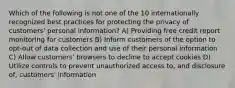 Which of the following is not one of the 10 internationally recognized best practices for protecting the privacy of customers' personal information? A) Providing free credit report monitoring for customers B) Inform customers of the option to opt-out of data collection and use of their personal information C) Allow customers' browsers to decline to accept cookies D) Utilize controls to prevent unauthorized access to, and disclosure of, customers' information