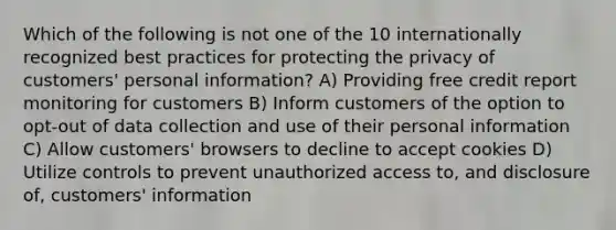 Which of the following is not one of the 10 internationally recognized best practices for protecting the privacy of customers' personal information? A) Providing free credit report monitoring for customers B) Inform customers of the option to opt-out of data collection and use of their personal information C) Allow customers' browsers to decline to accept cookies D) Utilize controls to prevent unauthorized access to, and disclosure of, customers' information