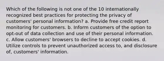 Which of the following is not one of the 10 internationally recognized best practices for protecting the privacy of customers' personal information? a. Provide free credit report monitoring for customers. b. Inform customers of the option to opt-out of data collection and use of their personal information. c. Allow customers' browsers to decline to accept cookies. d. Utilize controls to prevent unauthorized access to, and disclosure of, customers' information.