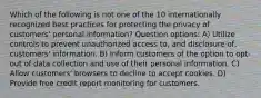 Which of the following is not one of the 10 internationally recognized best practices for protecting the privacy of customers' personal information? Question options: A) Utilize controls to prevent unauthorized access to, and disclosure of, customers' information. B) Inform customers of the option to opt-out of data collection and use of their personal information. C) Allow customers' browsers to decline to accept cookies. D) Provide free credit report monitoring for customers.