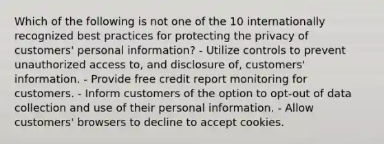 Which of the following is not one of the 10 internationally recognized best practices for protecting the privacy of customers' personal information? - Utilize controls to prevent unauthorized access to, and disclosure of, customers' information. - Provide free credit report monitoring for customers. - Inform customers of the option to opt-out of data collection and use of their personal information. - Allow customers' browsers to decline to accept cookies.