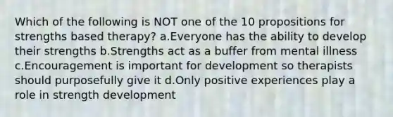 Which of the following is NOT one of the 10 propositions for strengths based therapy? a.Everyone has the ability to develop their strengths b.Strengths act as a buffer from mental illness c.Encouragement is important for development so therapists should purposefully give it d.Only positive experiences play a role in strength development