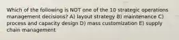 Which of the following is NOT one of the 10 strategic operations management decisions? A) layout strategy B) maintenance C) process and capacity design D) mass customization E) supply chain management