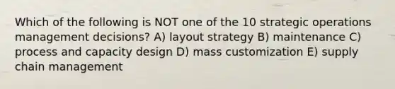 Which of the following is NOT one of the 10 strategic operations management decisions? A) layout strategy B) maintenance C) process and capacity design D) mass customization E) supply chain management