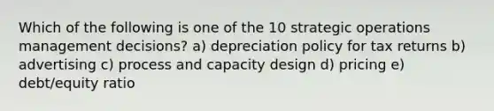 Which of the following is one of the 10 strategic operations management decisions? a) depreciation policy for tax returns b) advertising c) process and capacity design d) pricing e) debt/equity ratio