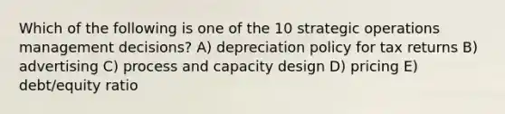 Which of the following is one of the 10 strategic operations management decisions? A) depreciation policy for tax returns B) advertising C) process and capacity design D) pricing E) debt/equity ratio