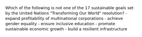 Which of the following is not one of the 17 sustainable goals set by the United Nations "Transforming Our World" resolution? - expand profitability of multinational corporations - achieve gender equality - ensure inclusive education - promote sustainable economic growth - build a resilient infrastructure