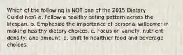 Which of the following is NOT one of the 2015 Dietary Guidelines? a. Follow a healthy eating pattern across the lifespan. b. Emphasize the importance of personal willpower in making healthy dietary choices. c. Focus on variety, nutrient density, and amount. d. Shift to healthier food and beverage choices.