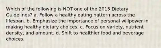 Which of the following is NOT one of the 2015 Dietary Guidelines? a. Follow a healthy eating pattern across the lifespan. b. Emphasize the importance of personal willpower in making healthy dietary choices. c. Focus on variety, nutrient density, and amount. d. Shift to healthier food and beverage choices.