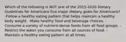 Which of the following is NOT one of the 2015-2020 Dietary Guidelines for Americans five major dietary goals for​ Americans? -Follow a healthy eating pattern that helps maintain a healthy body weight. -Make healthy food and beverage choices. -Consume a variety of​ nutrient-dense foods from all food groups. -Restrict the water you consume from all sources of food. -Maintain a healthy eating pattern at all times.