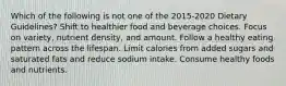 Which of the following is not one of the 2015-2020 Dietary Guidelines? Shift to healthier food and beverage choices. Focus on variety, nutrient density, and amount. Follow a healthy eating pattern across the lifespan. Limit calories from added sugars and saturated fats and reduce sodium intake. Consume healthy foods and nutrients.