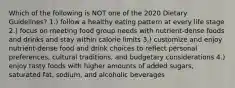 Which of the following is NOT one of the 2020 Dietary Guidelines? 1.) follow a healthy eating pattern at every life stage 2.) focus on meeting food group needs with nutrient-dense foods and drinks and stay within calorie limits 3.) customize and enjoy nutrient-dense food and drink choices to reflect personal preferences, cultural traditions, and budgetary considerations 4.) enjoy tasty foods with higher amounts of added sugars, saturated fat, sodium, and alcoholic beverages