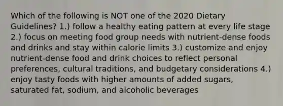 Which of the following is NOT one of the 2020 Dietary Guidelines? 1.) follow a healthy eating pattern at every life stage 2.) focus on meeting food group needs with nutrient-dense foods and drinks and stay within calorie limits 3.) customize and enjoy nutrient-dense food and drink choices to reflect personal preferences, cultural traditions, and budgetary considerations 4.) enjoy tasty foods with higher amounts of added sugars, saturated fat, sodium, and alcoholic beverages