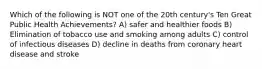 Which of the following is NOT one of the 20th century's Ten Great Public Health Achievements? A) safer and healthier foods B) Elimination of tobacco use and smoking among adults C) control of infectious diseases D) decline in deaths from coronary heart disease and stroke