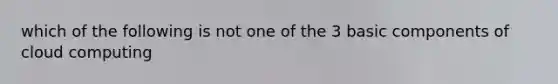 which of the following is not one of the 3 basic components of cloud computing