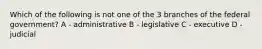 Which of the following is not one of the 3 branches of the federal government? A - administrative B - legislative C - executive D - judicial