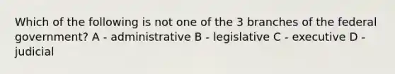 Which of the following is not one of the 3 branches of the federal government? A - administrative B - legislative C - executive D - judicial