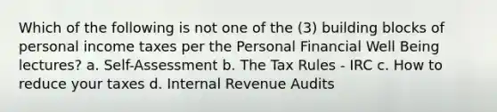 Which of the following is not one of the (3) building blocks of personal income taxes per the Personal Financial Well Being lectures? a. Self-Assessment b. The Tax Rules - IRC c. How to reduce your taxes d. Internal Revenue Audits