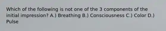 Which of the following is not one of the 3 components of the initial impression? A.) Breathing B.) Consciousness C.) Color D.) Pulse