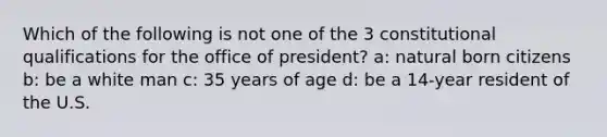 Which of the following is not one of the 3 constitutional qualifications for the office of president? a: natural born citizens b: be a white man c: 35 years of age d: be a 14-year resident of the U.S.