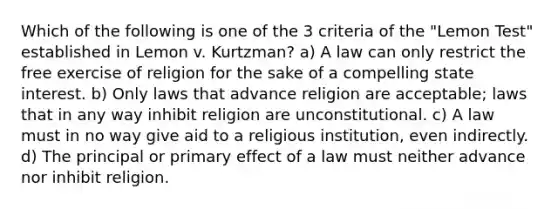 Which of the following is one of the 3 criteria of the "Lemon Test" established in Lemon v. Kurtzman? a) A law can only restrict the free exercise of religion for the sake of a compelling state interest. b) Only laws that advance religion are acceptable; laws that in any way inhibit religion are unconstitutional. c) A law must in no way give aid to a religious institution, even indirectly. d) The principal or primary effect of a law must neither advance nor inhibit religion.