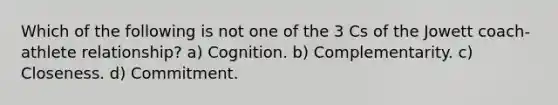 Which of the following is not one of the 3 Cs of the Jowett coach-athlete relationship? a) Cognition. b) Complementarity. c) Closeness. d) Commitment.