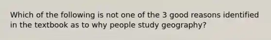 Which of the following is not one of the 3 good reasons identified in the textbook as to why people study geography?