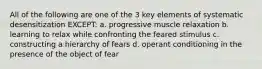 All of the following are one of the 3 key elements of systematic desensitization EXCEPT: a. progressive muscle relaxation b. learning to relax while confronting the feared stimulus c. constructing a hierarchy of fears d. operant conditioning in the presence of the object of fear