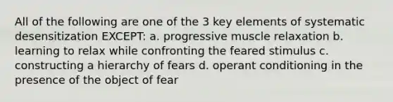 All of the following are one of the 3 key elements of systematic desensitization EXCEPT: a. progressive muscle relaxation b. learning to relax while confronting the feared stimulus c. constructing a hierarchy of fears d. operant conditioning in the presence of the object of fear