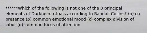 ******Which of the following is not one of the 3 principal elements of Durkheim rituals according to Randall Collins? (a) co-presence (b) common emotional mood (c) complex division of labor (d) common focus of attention