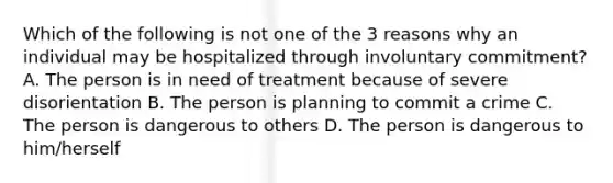 Which of the following is not one of the 3 reasons why an individual may be hospitalized through involuntary commitment? A. The person is in need of treatment because of severe disorientation B. The person is planning to commit a crime C. The person is dangerous to others D. The person is dangerous to him/herself