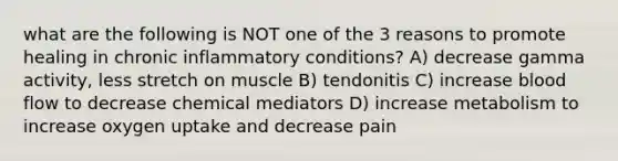 what are the following is NOT one of the 3 reasons to promote healing in chronic inflammatory conditions? A) decrease gamma activity, less stretch on muscle B) tendonitis C) increase blood flow to decrease chemical mediators D) increase metabolism to increase oxygen uptake and decrease pain