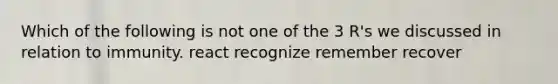 Which of the following is not one of the 3 R's we discussed in relation to immunity. react recognize remember recover