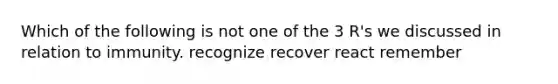 Which of the following is not one of the 3 R's we discussed in relation to immunity. recognize recover react remember