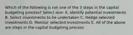 Which of the following is not one of the 3 steps in the capital budgeting process? Select one: A. Identify potential investments B. Select investments to be undertaken C. Hedge selected investments D. Monitor selected Investments E. All of the above are steps in the capital budgeting process