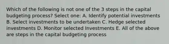 Which of the following is not one of the 3 steps in the capital budgeting process? Select one: A. Identify potential investments B. Select investments to be undertaken C. Hedge selected investments D. Monitor selected Investments E. All of the above are steps in the capital budgeting process