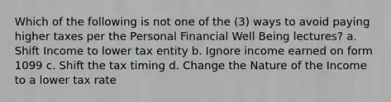 Which of the following is not one of the (3) ways to avoid paying higher taxes per the Personal Financial Well Being lectures? a. Shift Income to lower tax entity b. Ignore income earned on form 1099 c. Shift the tax timing d. Change the Nature of the Income to a lower tax rate