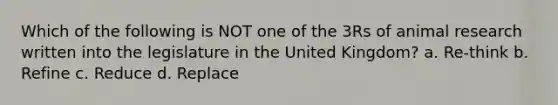 Which of the following is NOT one of the 3Rs of animal research written into the legislature in the United Kingdom? a. Re-think b. Refine c. Reduce d. Replace