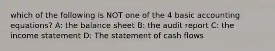 which of the following is NOT one of the 4 basic accounting equations? A: the balance sheet B: the audit report C: the income statement D: The statement of cash flows