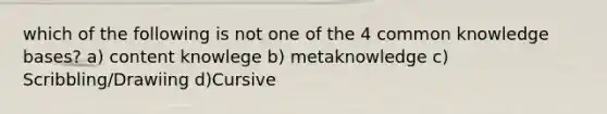 which of the following is not one of the 4 common knowledge bases? a) content knowlege b) metaknowledge c) Scribbling/Drawiing d)Cursive