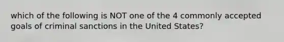 which of the following is NOT one of the 4 commonly accepted goals of criminal sanctions in the United States?