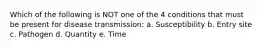 Which of the following is NOT one of the 4 conditions that must be present for disease transmission: a. Susceptibility b. Entry site c. Pathogen d. Quantity e. Time