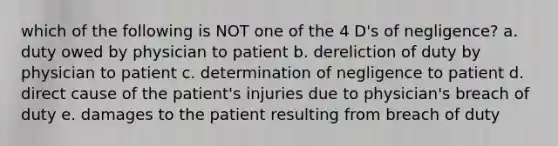 which of the following is NOT one of the 4 D's of negligence? a. duty owed by physician to patient b. dereliction of duty by physician to patient c. determination of negligence to patient d. direct cause of the patient's injuries due to physician's breach of duty e. damages to the patient resulting from breach of duty